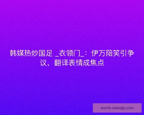 韩媒热炒国足 _衣领门_：伊万陪笑引争议，翻译表情成焦点